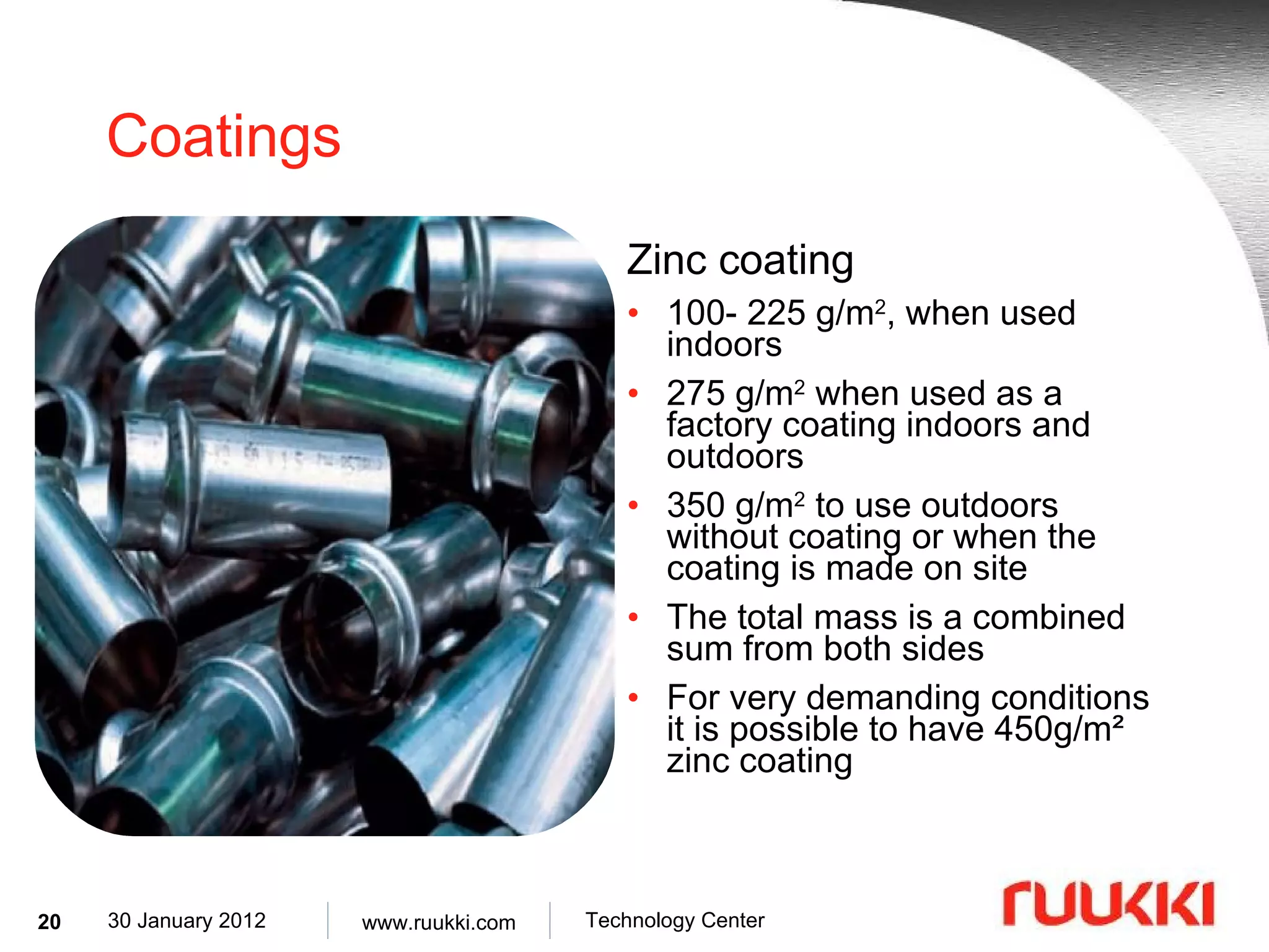 Coatings Zinc coating 100- 225 g/m 2 , when used indoors 275 g/m 2  when used as a factory coating indoors and outdoors 350 g/m 2  to use outdoors without coating or when the coating is made on site The total mass is a combined sum from both sides For very demanding conditions it is possible to have 450g/m² zinc coating 