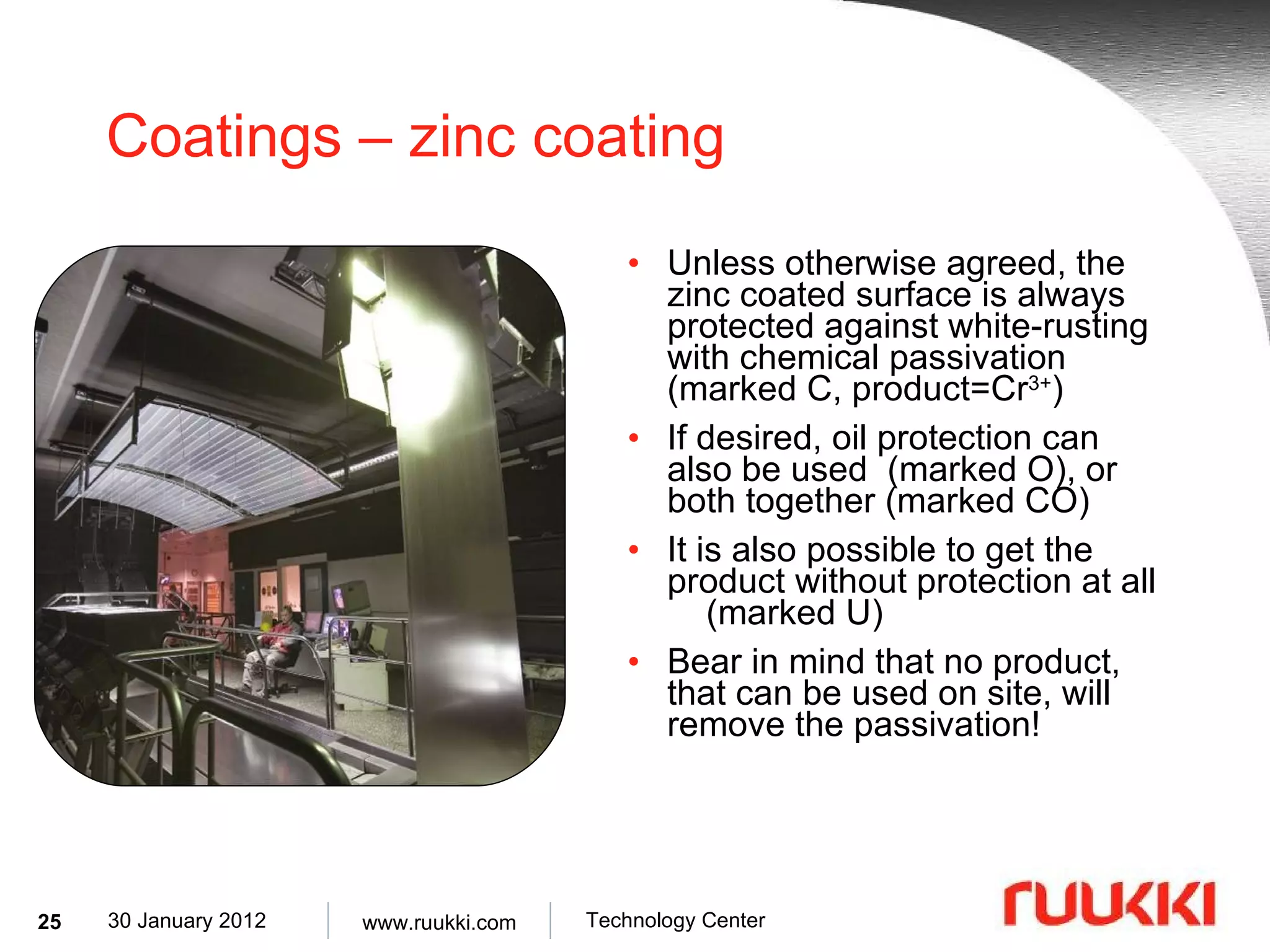 Coatings – zinc coating Unless otherwise agreed, the zinc coated surface is always protected against white-rusting with chemical passivation (marked C, product=Cr 3+ ) If desired, oil protection can also be used  (marked O), or both together (marked CO) It is also possible to get the product without protection at all  (marked U) Bear in mind that no product, that can be used on site, will remove the passivation! 