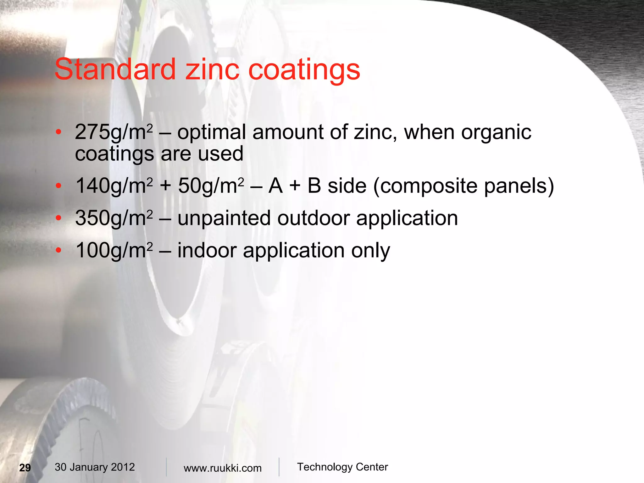 Standard zinc coatings 275g/m 2  – optimal amount of zinc, when organic coatings are used  140g/m 2  + 50g/m 2  – A + B side (composite panels) 350g/m 2  – unpainted outdoor application 100g/m 2  – indoor application only 
