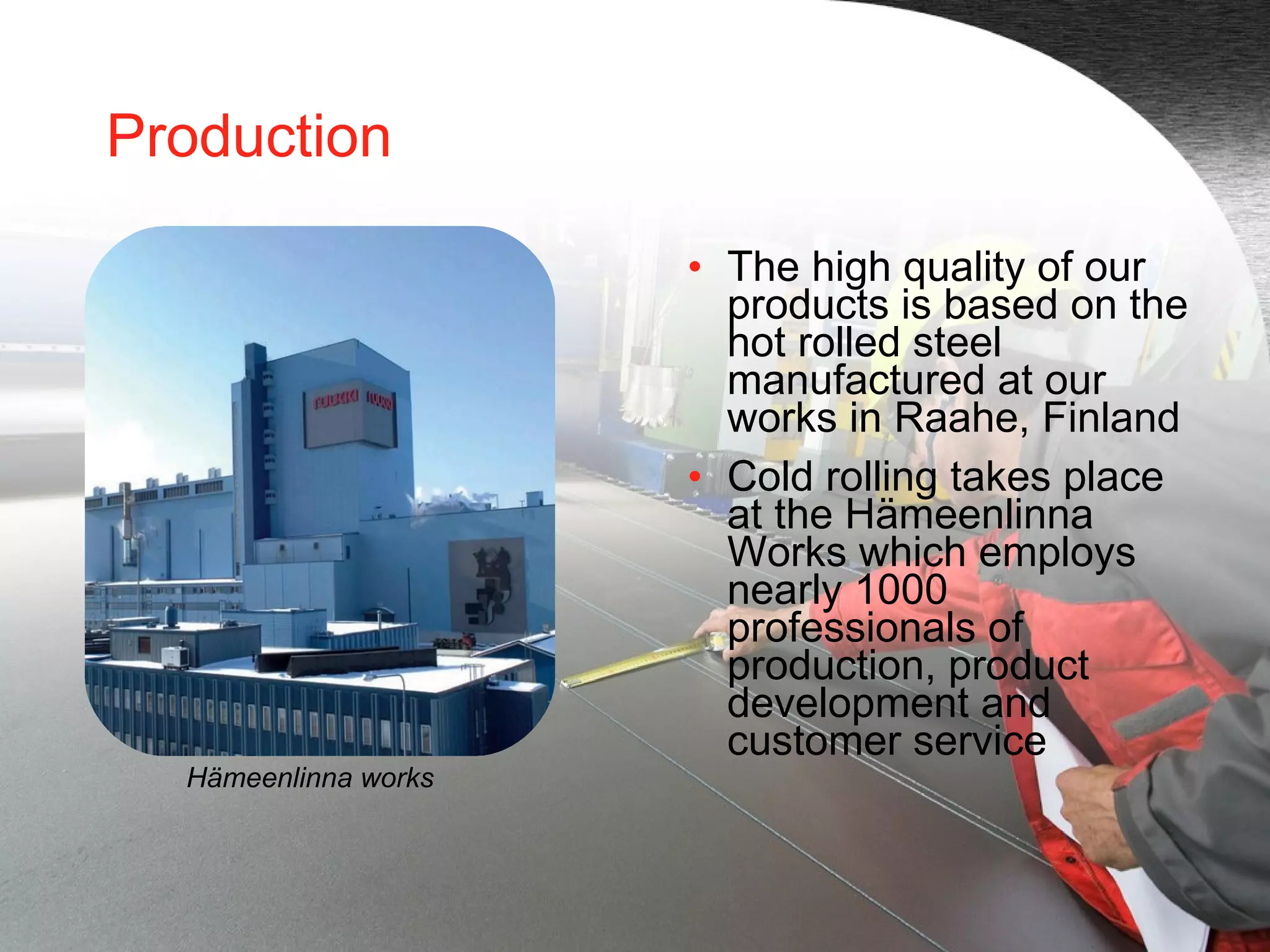 Production The high quality of our products is based on the hot rolled steel manufactured at our works in Raahe, Finland  Cold rolling takes place at the Hämeenlinna Works which employs nearly 1000 professionals of production, product development and customer service Hämeenlinna works 