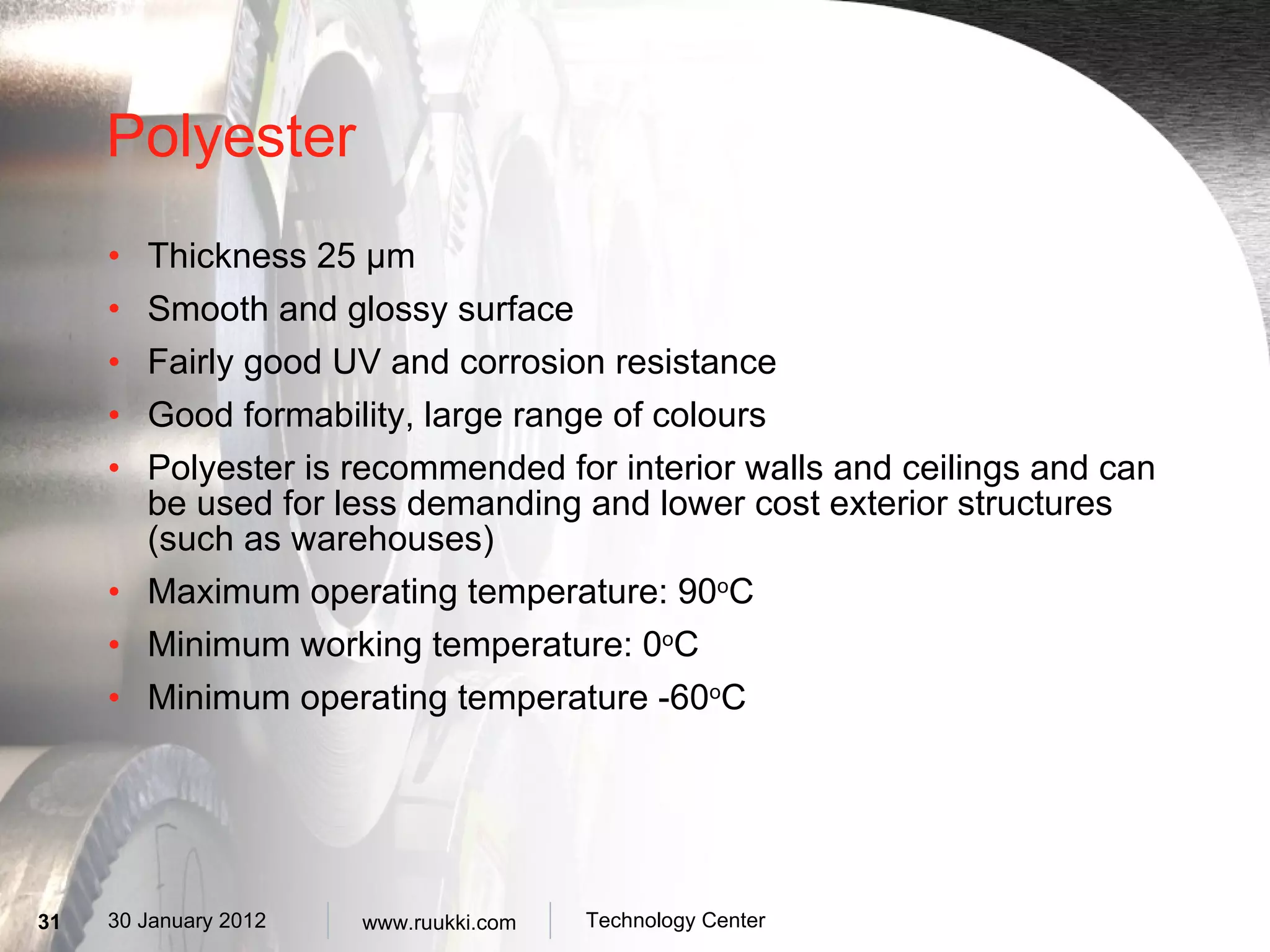 Polyester Thickness 25  µm Smooth and glossy surface Fairly good UV and corrosion resistance Good formability, large range of colours Polyester is recommended for interior walls and ceilings and can be used for less demanding and lower cost exterior structures (such as warehouses) Maximum operating temperature: 90 o C Minimum working temperature: 0 o C Minimum operating temperature -60 o C 