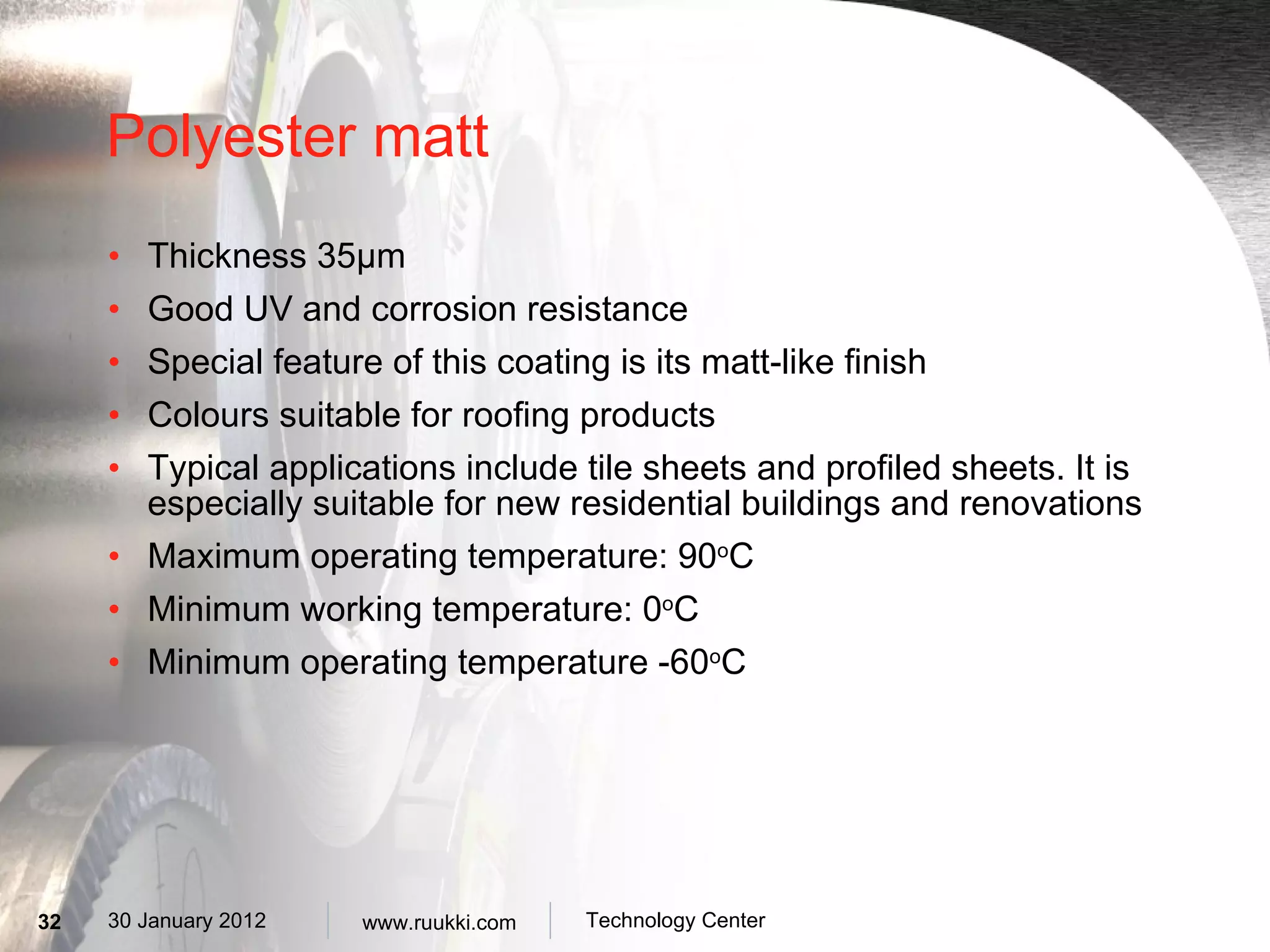 Polyester matt Thickness 35 µm G ood UV and corrosion resistance Special feature of this coating is its matt-like finish Colours suitable for roofing products Typical applications include tile sheets and profiled sheets. It is especially suitable for new residential buildings and renovations Maximum operating temperature: 90 o C Minimum working temperature: 0 o C Minimum operating temperature -60 o C 