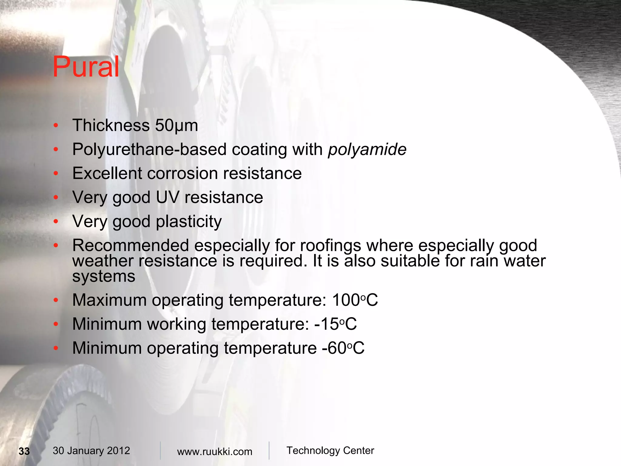 Pural Thickness 50 µm Polyurethane-based coating with  polyamide Excellent corrosion resistance  Very  good UV resistance Very good plasticity Recommended especially for roofings where especially good weather resistance is required. It is also suitable for rain water systems Maximum operating temperature: 100 o C Minimum working temperature: -15 o C Minimum operating temperature -60 o C 