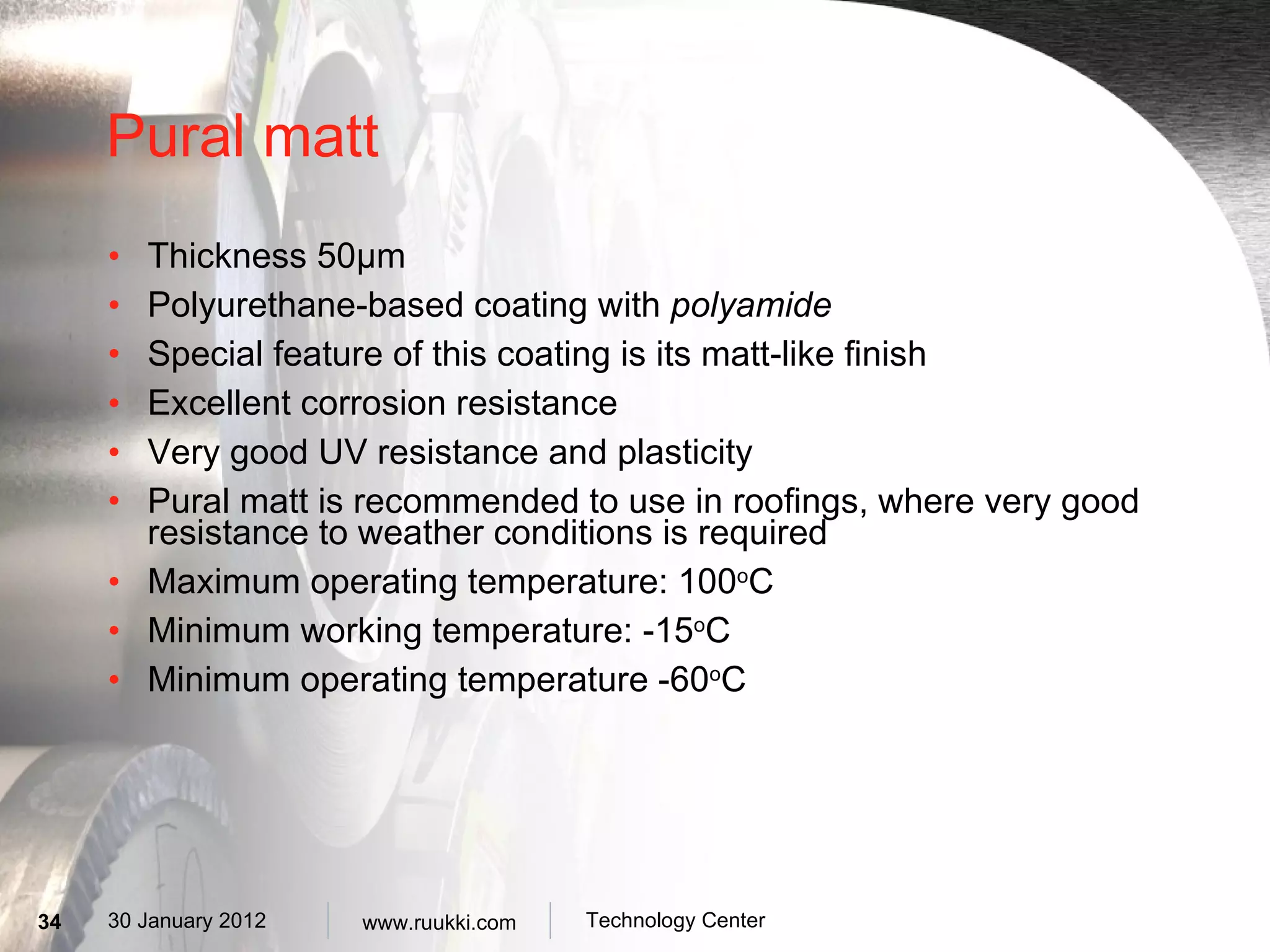 Pural matt Thickness 50 µm Polyurethane-based coating with  polyamide Special feature of this coating is its matt-like finish Excellent corrosion resistance  Very  good UV resistance and plasticity Pural matt is recommended to use in roofings, where very good resistance to weather conditions is required Maximum operating temperature: 100 o C Minimum working temperature: -15 o C Minimum operating temperature -60 o C 