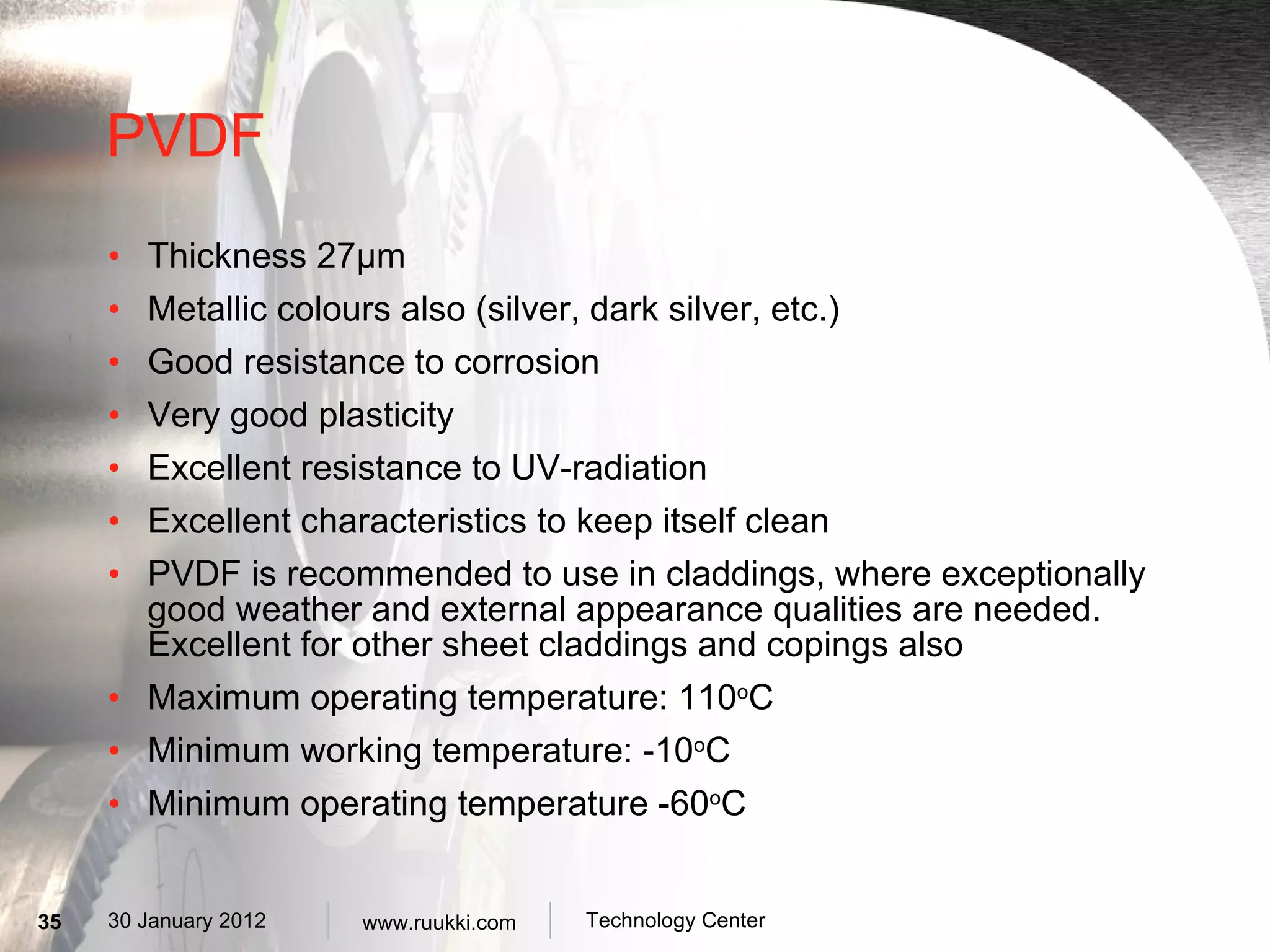 PVDF Thickness 27 µm Metallic colours also (silver, dark silver, etc.) Good resistance to corrosion Very good plasticity Excellent resistance to UV-radiation Excellent characteristics to keep itself clean PVDF is recommended to use in claddings, where exceptionally good weather and external appearance qualities are needed. Excellent for other sheet claddings and copings also Maximum operating temperature: 110 o C Minimum working temperature: -10 o C Minimum operating temperature -60 o C 