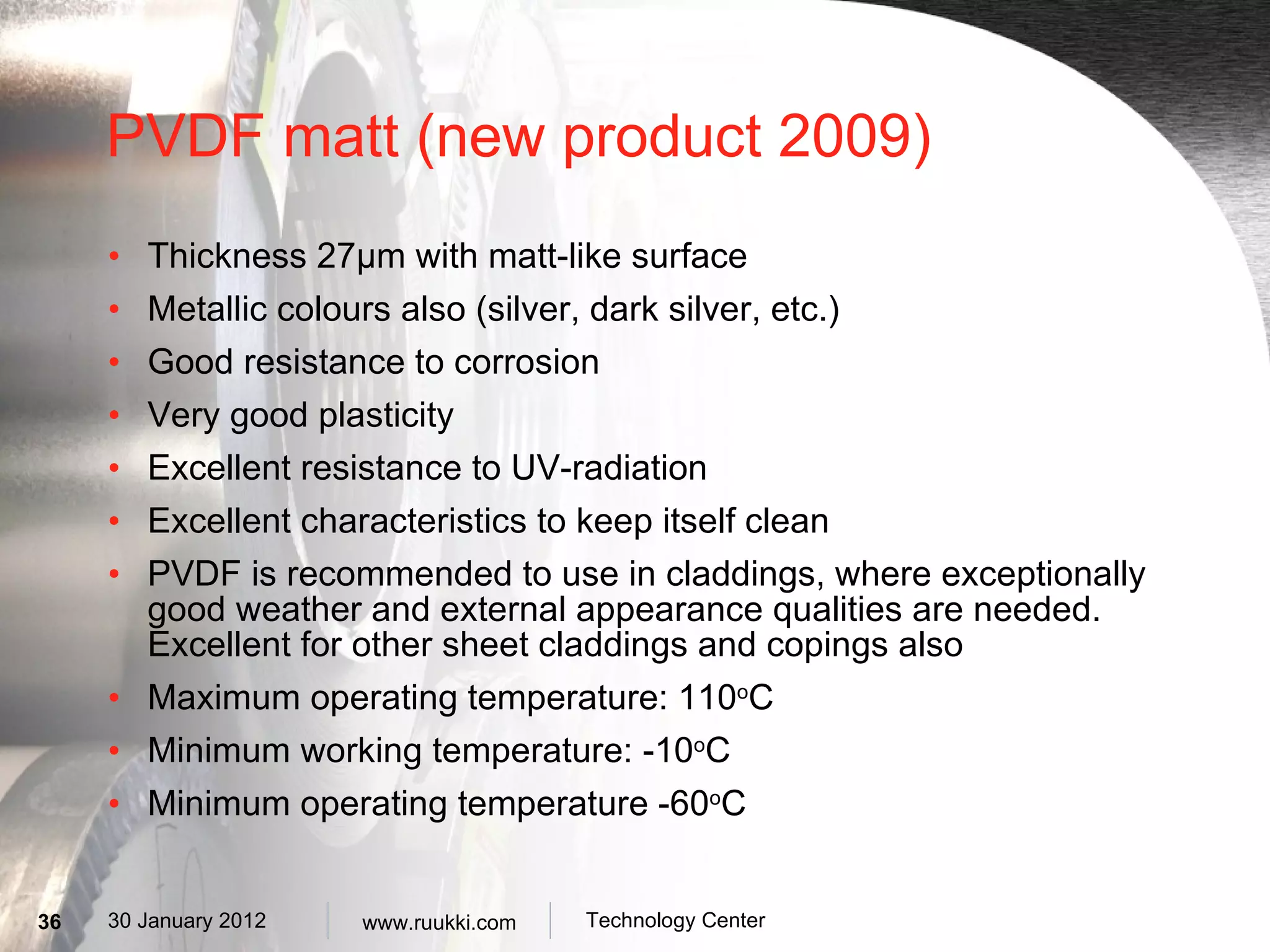 PVDF matt (new product 2009) Thickness 27µm with matt-like surface Metallic colours also (silver, dark silver, etc.) Good resistance to corrosion Very good plasticity Excellent resistance to UV-radiation Excellent characteristics to keep itself clean PVDF is recommended to use in claddings, where exceptionally good weather and external appearance qualities are needed. Excellent for other sheet claddings and copings also Maximum operating temperature: 110 o C Minimum working temperature: -10 o C Minimum operating temperature -60 o C 