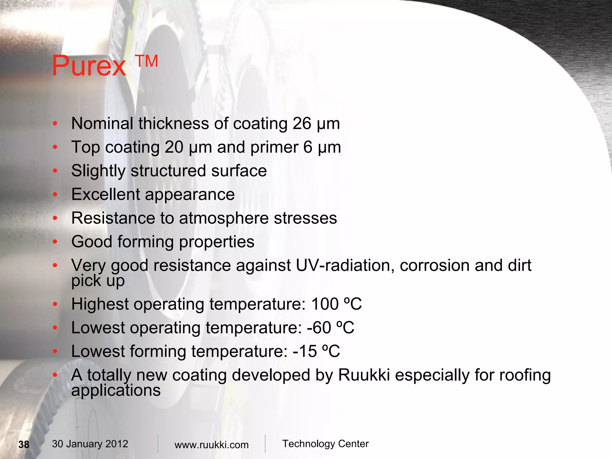 Purex  TM Nominal thickness of coating 26 µm Top coating 20  µm and primer 6 µm Slightly structured surface Excellent appearance Resistance to atmosphere stresses Good forming properties Very good resistance against UV-radiation, corrosion and dirt pick up Highest operating temperature: 100 ºC Lowest operating temperature: -60 ºC Lowest forming temperature: -15 ºC A totally new coating developed by Ruukki especially for roofing applications 