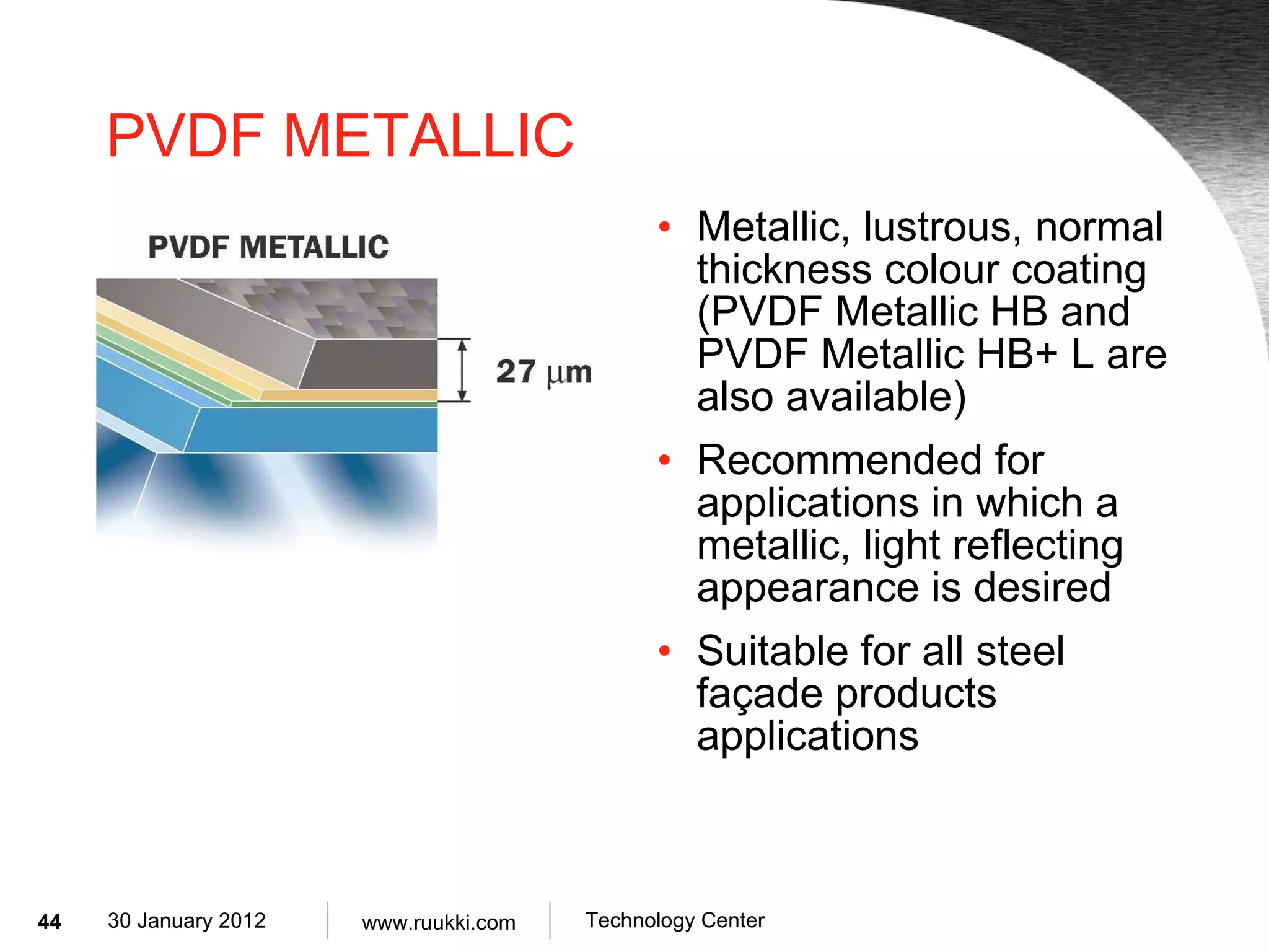 PVDF METALLIC Metallic, lustrous, normal thickness colour coating (PVDF Metallic HB and PVDF Metallic HB+ L are also available) Recommended for applications in which a metallic, light reflecting appearance is desired Suitable for all steel façade products applications 
