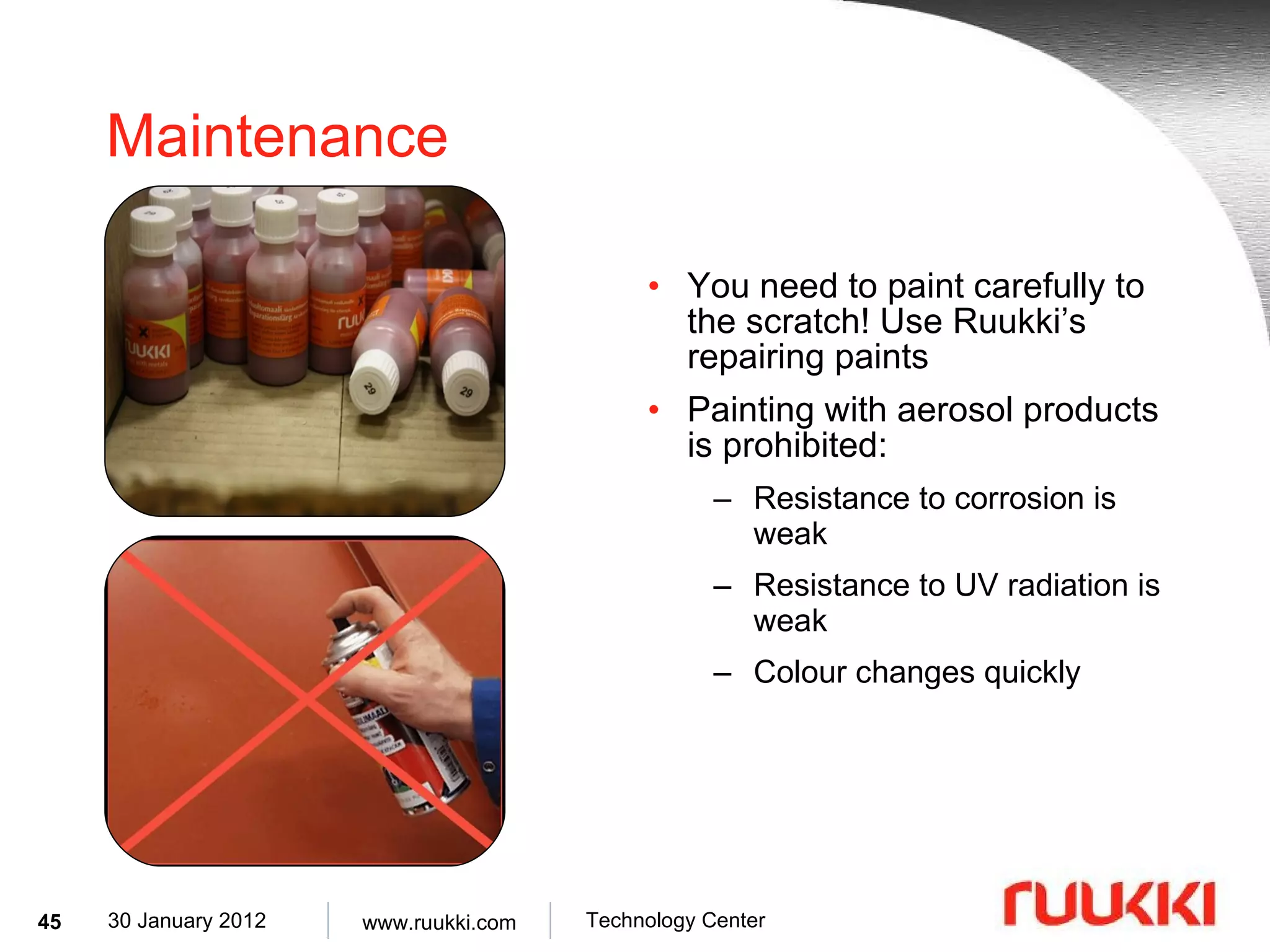 Maintenance You need to paint carefully to the scratch! Use Ruukki’s repairing paints Painting with aerosol products is prohibited: Resistance to corrosion is weak Resistance to UV radiation is weak Colour changes quickly 