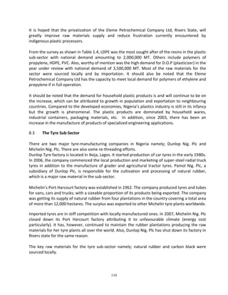 110 
It is hoped that the privatization of the Eleme Petrochemical Company Ltd, Rivers State, will greatly improve raw materials supply and reduce frustration currently encountered by indigenous plastic processors. 
From the survey as shown in Table 1.4, LDPE was the most sought after of the resins in the plastic sub-sector with national demand amounting to 2,000,000 MT. Others include polymers of propylene, HDPE, PVC. Also, worthy of mention was the high demand for D.O.P (plasticizer) in the year under review with national demand of 3,500,000 MT. Most of the raw materials for the sector were sourced locally and by importation. It should also be noted that the Eleme Petrochemical Company Ltd has the capacity to meet local demand for polymers of ethylene and propylene if in full operation. 
It should be noted that the demand for household plastic products is and will continue to be on the increase, which can be attributed to growth in population and exportation to neighbouring countries. Compared to the developed economies, Nigeria’s plastics industry is still in its infancy but the growth is phenomenal. The plastic products are dominated by household wares, industrial containers, packaging materials, etc. In addition, since 2003, there has been an increase in the manufacture of products of specialized engineering applications. 
8.3 The Tyre Sub-Sector 
There are two major tyre-manufacturing companies in Nigeria namely; Dunlop Nig. Plc and Michelin Nig. Plc. There are also some re-threading efforts. 
Dunlop Tyre factory is located in Ikeja, Lagos. It started production of car tyres in the early 1980s. In 2006, the company commenced the local production and marketing of super-steel radial truck tyres in addition to the manufacture of grader and agricultural tractor tyres. Pamol Nig. Plc, a subsidiary of Dunlop Plc, is responsible for the cultivation and processing of natural rubber, which is a major raw material in the sub-sector. 
Michelin’s Port Harcourt factory was established in 1962. The company produced tyres and tubes for vans, cars and trucks; with a sizeable proportion of its products being exported. The company was getting its supply of natural rubber from four plantations in the country covering a total area of more than 12,000 hectares. The surplus was exported to other Michelin tyre plants worldwide. 
Imported tyres are in stiff competition with locally manufactured ones. In 2007, Michelin Nig. Plc closed down its Port Harcourt factory attributing it to unfavourable climate (energy cost particularly). It has, however, continued to maintain the rubber plantations producing the raw materials for her tyre plants all over the world. Also, Dunlop Nig. Plc has shut down its factory in Rivers state for the same reason. 
The key raw materials for the tyre sub-sector namely; natural rubber and carbon black were sourced locally. 
 