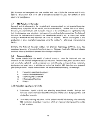 44 
(40) in soaps and detergents and one hundred and two (102) in the pharmaceuticals sub- sectors. It is evident that about 58% of the companies listed in 2003 have either not been covered or closed down. 
3.7 R&D Activities in the Sector 
Research and development in the chemicals and pharmaceuticals sector is capital intensive. Consequently, companies in this sector, mostly multinationals, conduct their R&D abroad. However, research institutes with mandates relevant to the sector have done significant works in trying to develop local substitutes for imported chemicals and pharmaceuticals. The National Institute for Pharmaceutical Research and Development(NIPRD), Idu, as mentioned earlier developed NIPRISAN for the treatment of sickle cell disorder. Efforts are targeted at the production of other local pharmaceuticals using the Institute’s pilot drug manufacturing facility. 
Similarly, the National Research Institute for Chemical Technology (NARICT), Zaria, has developed a number of chemicals from local sources. Adequate funding for R&D and linkages with user industry who would commercialise findings is required. 
3.8 Recommendations 
The survey revealed that the wealth of natural resources could be developed into raw materials for the chemical and pharmaceutical industries. Unfortunately, these potentials have not been fully exploited. Most companies have relied heavily on imported raw materials, equipment and spare parts in addition to having low level of R&D based on the observed persistent problems. The recommendations are made under the following sub-headings: 
i) Production capacity and products 
ii) Research and Development 
iii) Mechinery and Equipment 
iv) Infrastructural Facilities 
v) Finance 
3.8.1 Production capacity and products 
1. Government should sustain the enabling environment created through the increased enforcement activities of NAFDAC and SON to curtail dumping of fake and substandard products. 
2. Local manufacturing industries should establish formal relationship with relevant R&D institutions to conduct researches which are necessary to improve the quality of their products. 
 