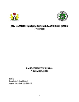 i 
RAW MATERIALS SOURCING FOR MANUFACTURING IN NIGERIA 
(4TH EDITION) 
RMRDC SURVEY SERIES 061 
NOVEMBER, 2009 
Editors: 
Onwualu, A.P., Abdullahi, A.K 
Jolaoso, M.A., Mbuk, M.I., Olife, I.C. 
 