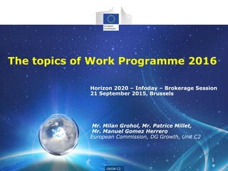GROW G4
Horizon 2020 – Infoday – Brokerage Session
21 September 2015, Brussels
Mr. Milan Grohol, Mr. Patrice Millet,
Mr. Manuel Gomez Herrero
European Commission, DG Growth, Unit C2
GROW C2
1
The topics of Work Programme 2016
 
