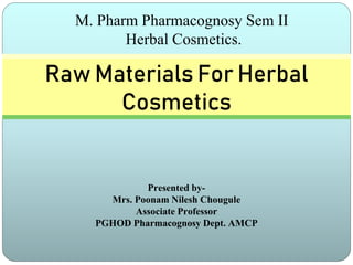 Presented by-
Mrs. Poonam Nilesh Chougule
Associate Professor
PGHOD Pharmacognosy Dept. AMCP
Raw Materials For Herbal
Cosmetics
M. Pharm Pharmacognosy Sem II
Herbal Cosmetics.
 