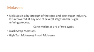 Molasses
• Molasses is a by-product of the cane and beet sugar industry.
It is recovered at any one of several stages in the sugar
refining process.
Cane Molasses are of two types
• Black Strap Molasses
• High Test Molasses/ Invert Molasses
 