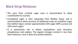 Black Strap Molasses
• The juice from crushed sugar cane is concentrated to allow
crystallization to sucrose
• Crystallized sugar is then separated from Mother liquor and is
concentrated to allow recovery of additional crops of crystalline sugar
the mother liquor contain approximately 52% sugar (30% sucrose and
22% invert sugar)
• It is particularly rich in biotin, pantothenic acid, thiamine,
phosphorous and sulphur. The organic nitrogen content is less than
beet molasses, since it does not contain betaine.
 
