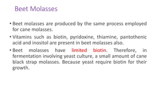 Beet Molasses
• Beet molasses are produced by the same process employed
for cane molasses.
• Vitamins such as biotin, pyridoxine, thiamine, pantothenic
acid and inositol are present in beet molasses also.
• Beet molasses have limited biotin. Therefore, in
fermentation involving yeast culture, a small amount of cane
black strap molasses. Because yeast require biotin for their
growth.
 