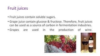 Fruit juices
• Fruit juices contain soluble sugars.
• Grape juice contain glucose & fructose. Therefore, fruit juices
can be used as a source of carbon in fermentation industries.
• Grapes are used in the production of wine.
 