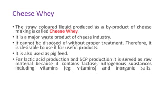 Cheese Whey
• The straw coloured liquid produced as a by-product of cheese
making is called Cheese Whey.
• It is a major waste product of cheese industry.
• It cannot be disposed of without proper treatment. Therefore, it
is desirable to use it for useful products.
• It is also used as pig feed.
• For lactic acid production and SCP production it is served as raw
material because it contains lactose, nitrogenous substances
including vitamins (eg: vitamins) and inorganic salts.
 