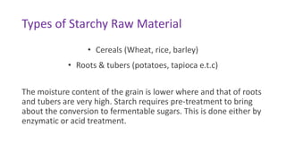 Types of Starchy Raw Material
• Cereals (Wheat, rice, barley)
• Roots & tubers (potatoes, tapioca e.t.c)
The moisture content of the grain is lower where and that of roots
and tubers are very high. Starch requires pre-treatment to bring
about the conversion to fermentable sugars. This is done either by
enzymatic or acid treatment.
 