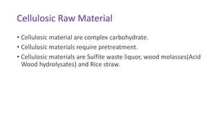 Cellulosic Raw Material
• Cellulosic material are complex carbohydrate.
• Cellulosic materials require pretreatment.
• Cellulosic materials are Sulfite waste liquor, wood molasses(Acid
Wood hydrolysates) and Rice straw.
 