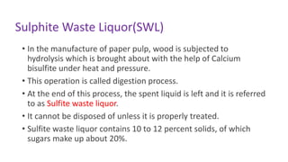 Sulphite Waste Liquor(SWL)
• In the manufacture of paper pulp, wood is subjected to
hydrolysis which is brought about with the help of Calcium
bisulfite under heat and pressure.
• This operation is called digestion process.
• At the end of this process, the spent liquid is left and it is referred
to as Sulfite waste liquor.
• It cannot be disposed of unless it is properly treated.
• Sulfite waste liquor contains 10 to 12 percent solids, of which
sugars make up about 20%.
 