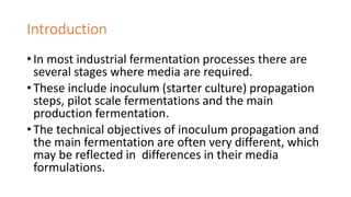 Introduction
• In most industrial fermentation processes there are
several stages where media are required.
• These include inoculum (starter culture) propagation
steps, pilot scale fermentations and the main
production fermentation.
• The technical objectives of inoculum propagation and
the main fermentation are often very different, which
may be reflected in differences in their media
formulations.
 