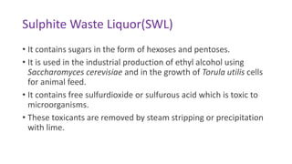 Sulphite Waste Liquor(SWL)
• It contains sugars in the form of hexoses and pentoses.
• It is used in the industrial production of ethyl alcohol using
Saccharomyces cerevisiae and in the growth of Torula utilis cells
for animal feed.
• It contains free sulfurdioxide or sulfurous acid which is toxic to
microorganisms.
• These toxicants are removed by steam stripping or precipitation
with lime.
 