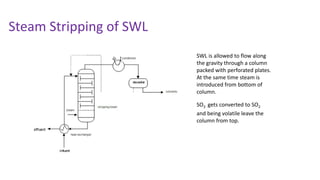 Steam Stripping of SWL
SWL is allowed to flow along
the gravity through a column
packed with perforated plates.
At the same time steam is
introduced from bottom of
column.
SO3 gets converted to SO2
and being volatile leave the
column from top.
 