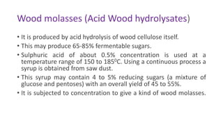 Wood molasses (Acid Wood hydrolysates)
• It is produced by acid hydrolysis of wood cellulose itself.
• This may produce 65-85% fermentable sugars.
• Sulphuric acid of about 0.5% concentration is used at a
temperature range of 150 to 1850C. Using a continuous process a
syrup is obtained from saw dust.
• This syrup may contain 4 to 5% reducing sugars (a mixture of
glucose and pentoses) with an overall yield of 45 to 55%.
• It is subjected to concentration to give a kind of wood molasses.
 