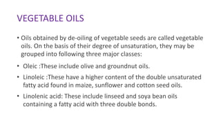 VEGETABLE OILS
• Oils obtained by de-oiling of vegetable seeds are called vegetable
oils. On the basis of their degree of unsaturation, they may be
grouped into following three major classes:
• Oleic :These include olive and groundnut oils.
• Linoleic :These have a higher content of the double unsaturated
fatty acid found in maize, sunflower and cotton seed oils.
• Linolenic acid: These include linseed and soya bean oils
containing a fatty acid with three double bonds.
 