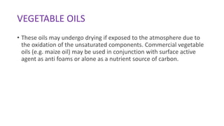 VEGETABLE OILS
• These oils may undergo drying if exposed to the atmosphere due to
the oxidation of the unsaturated components. Commercial vegetable
oils (e.g. maize oil) may be used in conjunction with surface active
agent as anti foams or alone as a nutrient source of carbon.
 