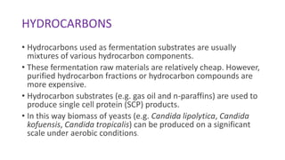 HYDROCARBONS
• Hydrocarbons used as fermentation substrates are usually
mixtures of various hydrocarbon components.
• These fermentation raw materials are relatively cheap. However,
purified hydrocarbon fractions or hydrocarbon compounds are
more expensive.
• Hydrocarbon substrates (e.g. gas oil and n-paraffins) are used to
produce single cell protein (SCP) products.
• In this way biomass of yeasts (e.g. Candida lipolytica, Candida
kofuensis, Candida tropicalis) can be produced on a significant
scale under aerobic conditions.
 