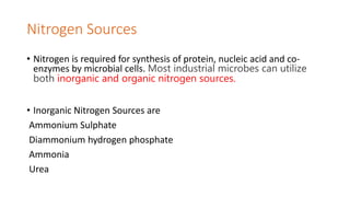 Nitrogen Sources
• Nitrogen is required for synthesis of protein, nucleic acid and co-
enzymes by microbial cells. Most industrial microbes can utilize
both inorganic and organic nitrogen sources.
• Inorganic Nitrogen Sources are
Ammonium Sulphate
Diammonium hydrogen phosphate
Ammonia
Urea
 