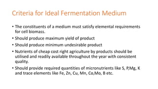 Criteria for Ideal Fermentation Medium
• The constituents of a medium must satisfy elemental requirements
for cell biomass.
• Should produce maximum yield of product
• Should produce minimum undesirable product
• Nutrients of cheap cost right agriculture by products should be
utilised and readily available throughout the year with consistent
quality.
• Should provide required quantities of micronutrients like S, P,Mg, K
and trace elements like Fe, Zn, Cu, Mn, Co,Mo, B etc.
 