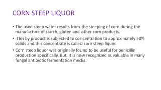 CORN STEEP LIQUOR
• The used steep water results from the steeping of corn during the
manufacture of starch, gluten and other corn products.
• This by product is subjected to concentration to approximately 50%
solids and this concentrate is called corn steep liquor.
• Corn steep liquor was originally found to be useful for penicillin
production specifically. But, it is now recognized as valuable in many
fungal antibiotic fermentation media.
 