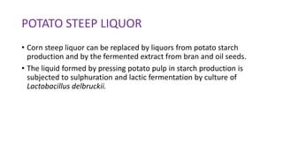 POTATO STEEP LIQUOR
• Corn steep liquor can be replaced by liquors from potato starch
production and by the fermented extract from bran and oil seeds.
• The liquid formed by pressing potato pulp in starch production is
subjected to sulphuration and lactic fermentation by culture of
Lactobacillus delbruckii.
 