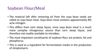 Soybean Flour/Meal
• The material left after removing oil from the soya bean seeds are
called as soya bean meal. Soya bean meal contains approximately 8%
w/w nitrogen.
• This differs from corn steep liquor, since soya bean meal is a much
more complex nitrogenous source than corn steep liquor, and
therefore not readily available to microbes.
• The most important constituents of soybean flour are protein, fat and
phosphorus.
• This is used as a ingredient for fermentation media in the production
of streptomycin.
 