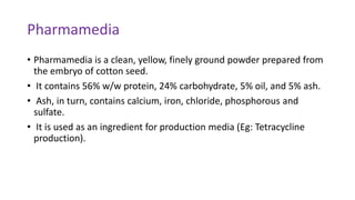 Pharmamedia
• Pharmamedia is a clean, yellow, finely ground powder prepared from
the embryo of cotton seed.
• It contains 56% w/w protein, 24% carbohydrate, 5% oil, and 5% ash.
• Ash, in turn, contains calcium, iron, chloride, phosphorous and
sulfate.
• It is used as an ingredient for production media (Eg: Tetracycline
production).
 