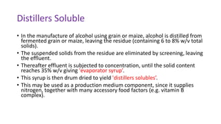 Distillers Soluble
• In the manufacture of alcohol using grain or maize, alcohol is distilled from
fermented grain or maize, leaving the residue (containing 6 to 8% w/v total
solids).
• The suspended solids from the residue are eliminated by screening, leaving
the effluent.
• Thereafter effluent is subjected to concentration, until the solid content
reaches 35% w/v giving 'evaporator syrup’.
• This syrup is then drum dried to yield 'distillers solubles’.
• This may be used as a production medium component, since it supplies
nitrogen, together with many accessory food factors (e.g. vitamin B
complex).
 