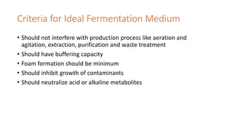 Criteria for Ideal Fermentation Medium
• Should not interfere with production process like aeration and
agitation, extraction, purification and waste treatment
• Should have buffering capacity
• Foam formation should be minimum
• Should inhibit growth of contaminants
• Should neutralize acid or alkaline metabolites
 