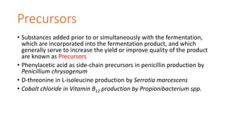Precursors
• Substances added prior to or simultaneously with the fermentation,
which are incorporated into the fermentation product, and which
generally serve to increase the yield or improve quality of the product
are known as Precursors
• Phenylacetic acid as side-chain precursors in penicillin production by
Penicillium chrysogenum
• D-threonine in L-isoleucine production by Serratia marcescens
• Cobalt chloride in Vitamin B12 production by Propionibacterium spp.
 