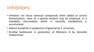 Inhibitors
• Inhibitors are those chemical compounds when added to certain
fermentations, more of a specific product may be produced, or a
metabolic intermediate which is normally metabolised is
accumulated.
• Sodium bisulphite in production of glycerol by S. cerevisiae.
• Di-ethyl barbiturate in production of Rifamycin B by Nocardia
mediterranei
 