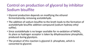 Control on production of glycerol by inhibitor
Sodium bisulfite
• Glycerol production depends on modifying the ethanol
fermentationby removing acetaldehyde.
• The addition of sodium bisulfite to the broth leads to the formation of
acetaldehyde bisulfite addition compound (sodium hydroxy ethyl
sulfite).
• Since acetaldehyde is no longer available for re-oxidation of NADH2 ,
its place as hydrogen acceptor is taken by dihydroacetone phosphate,
produced during glycolysis.
• The product of this reaction is glycerol-3- phosphate, which is
converted to glycerol.
 