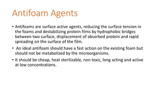 Antifoam Agents
• Antifoams are surface active agents, reducing the surface tension in
the foams and destabilizing protein films by hydrophobic bridges
between two surface, displacement of absorbed protein and rapid
spreading on the surface of the film.
• An ideal antifoam should have a fast action on the existing foam but
should not be metabolized by the microorganisms.
• It should be cheap, heat sterilizable, non toxic, long acting and active
at low concentrations.
 