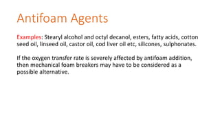 Antifoam Agents
Examples: Stearyl alcohol and octyl decanol, esters, fatty acids, cotton
seed oil, linseed oil, castor oil, cod liver oil etc, silicones, sulphonates.
If the oxygen transfer rate is severely affected by antifoam addition,
then mechanical foam breakers may have to be considered as a
possible alternative.
 