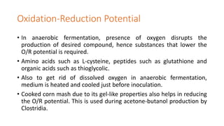 Oxidation-Reduction Potential
• In anaerobic fermentation, presence of oxygen disrupts the
production of desired compound, hence substances that lower the
O/R potential is required.
• Amino acids such as L-cysteine, peptides such as glutathione and
organic acids such as thioglycolic.
• Also to get rid of dissolved oxygen in anaerobic fermentation,
medium is heated and cooled just before inoculation.
• Cooked corn mash due to its gel-like properties also helps in reducing
the O/R potential. This is used during acetone-butanol production by
Clostridia.
 