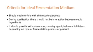 Criteria for Ideal Fermentation Medium
• Should not interfere with the recovery process
• During sterilization there should not be interaction between media
ingredients
• It should provide with precursors, steering agent, inducers, inhibitors
depending on type of fermentation process or product
 