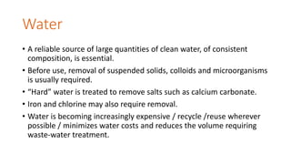 Water
• A reliable source of large quantities of clean water, of consistent
composition, is essential.
• Before use, removal of suspended solids, colloids and microorganisms
is usually required.
• “Hard” water is treated to remove salts such as calcium carbonate.
• Iron and chlorine may also require removal.
• Water is becoming increasingly expensive / recycle /reuse wherever
possible / minimizes water costs and reduces the volume requiring
waste-water treatment.
 