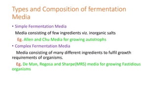 Types and Composition of fermentation
Media
• Simple Fermentation Media
Media consisting of few ingredients viz. inorganic salts
Eg. Allen and Chu Media for growing autotrophs
• Complex Fermentation Media
Media consisting of many different ingredients to fulfil growth
requirements of organisms.
Eg. De Man, Rogosa and Sharpe(MRS) media for growing Fastidious
organisms
 